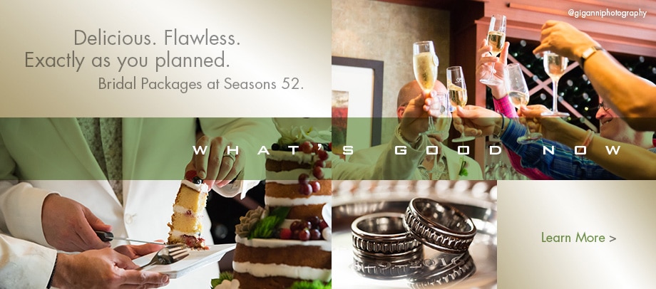 Delicious. Flawless. Exactly as you planned. Bridal Packages at Seasons 52. Learn More