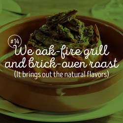 14. We've got dishes with more natural flavors, thanks to oak-fire-grilling & brick-oven roasting.
