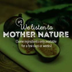 9. We listen to Mother Nature. Some ingredients only available for a few days or weeks.